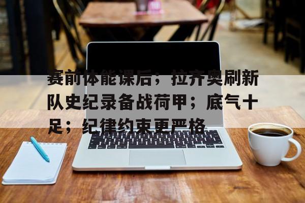 英雄联盟竞猜分部-关于赛前体能课后；拉齐奥刷新队史纪录备战荷甲；底气十足；纪律约束更严格的信息