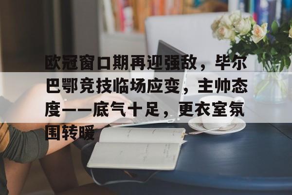 九游娱乐-关于欧冠窗口期再迎强敌，毕尔巴鄂竞技临场应变，主帅态度——底气十足，更衣室氛围转暖的信息