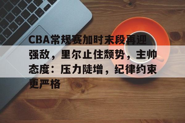 英雄联盟竞猜部门-关于CBA常规赛加时末段再迎强敌，里尔止住颓势，主帅态度：压力陡增，纪律约束更严格的信息